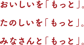 おいしいを「もっと」。たのしいを「もっと」。みなさんと「もっと」。