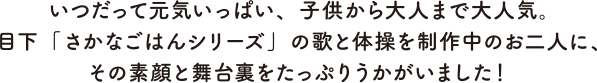 いつだって元気いっぱい、子供から大人まで大人気。目下「さかなごはんシリーズ」の歌と体操を製作中のお二人に、その素顔と舞台裏をたっぷりうかがいました！