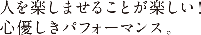 人を楽しませることが楽しい！心優しきパフォーマンス。