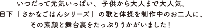 いつだって元気いっぱい、子供から大人まで大人気。目下「さかなごはんシリーズ」の歌と体操を製作中のお二人に、その素顔と舞台裏をたっぷりうかがいました！