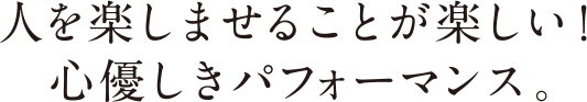 人を楽しませることが楽しい！心優しきパフォーマンス。