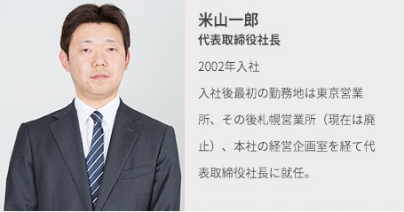 米山一郎 代表取締役社長 19◯◯年入社 入社後最初の勤務地は東京営業所、その後札幌営業所(現在は廃止)、本社の経営企画室を経て代表取締役社長に就任。