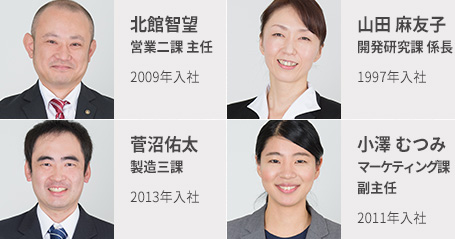 北館智望 営業二課 主任 2009年入社 山田麻友子 開発研究課 主任 1997年入社 菅沼佑太 製造三課 2013年入社 小澤むつみ マーケティング課 副主任 2011年入社