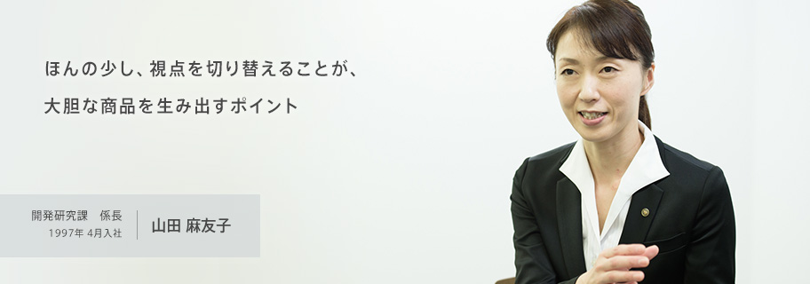 ほんの少し、視点を切り替えることが、大胆な商品を生み出すポイント 開発研究課 係長 1997年4月入社 山田麻友子