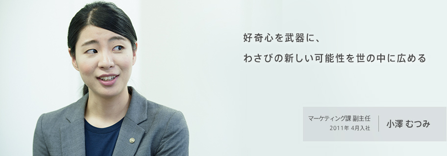 好奇心を武器に、わさびの新しい可能性を世の中に広める マーケティング課 副主任 2011年 4月入社 小澤むつみ