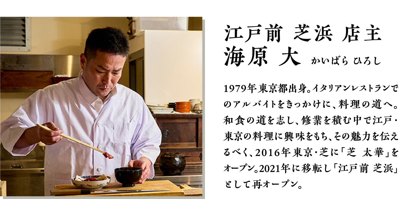 江戸前　芝浜　店主　海原大　1979年東京都出身。イタリアンレストランでのアルバイトをきっかけに、料理の道へ。和食の道を志し、修行を積む中で江戸・東京の料理に興味をもち、その魅力を伝えるべく、2016年東京・芝に「芝　太華」をオープン。2021年に移転し「江戸前　芝浜」として再オープン