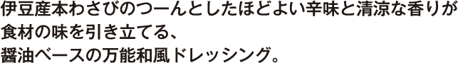 伊豆産本わさびのつーんとしたほどよい辛味と清涼な香りが食材の味を引き立てる、醤油ベースの万能和風ドレッシング。
